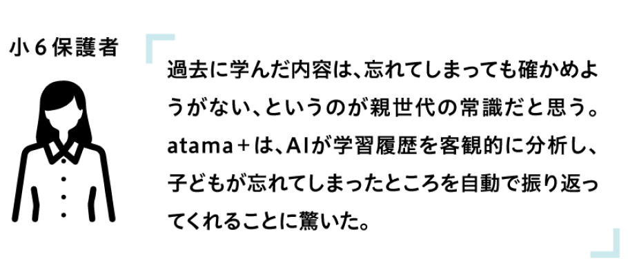 過去に学んだ内容は、忘れてしまっても確かめようがない、というのが親世代の常識だと思う。atama+は、AIが学習履歴を客観的に分析し、子どもが忘れてしまったところを自動で振り返ってくれることに驚いた。