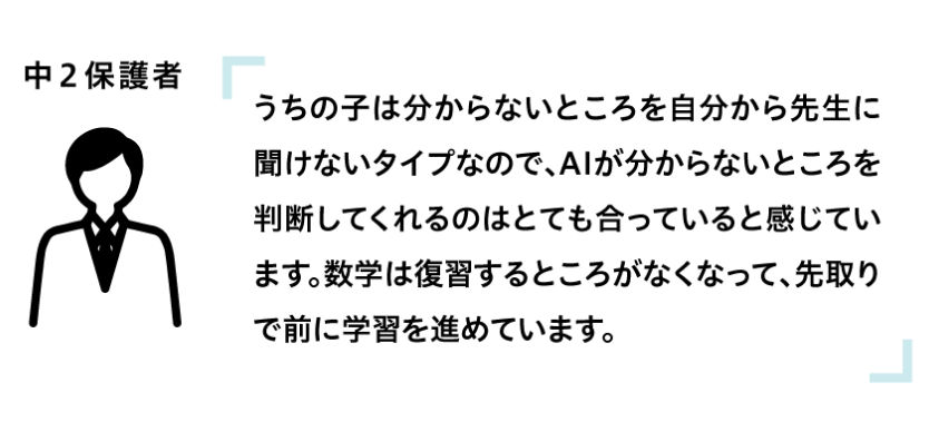 うちの子は分からないところを自分から先生に聞けないタイプなので、AIが分からないところを判断してくれるのはとても合っていると感じています。数学は復習するところがなくなって、先取りで前に学習を進めています。