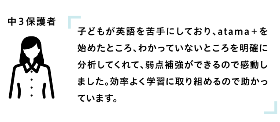 子どもが英語を苦手にしており、atama+を始めたところ、わかっていないところを明確に分析してくれて、弱点補強ができるので感動しました。効率よく学習に取り組めるので助かっています。